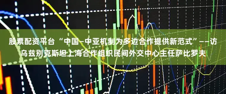 股票配资平台 “中国—中亚机制为多边合作提供新范式”——访乌兹别克斯坦上海合作组织民间外交中心主任萨比罗夫