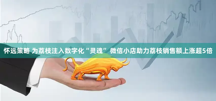 怀远策略 为荔枝注入数字化“灵魂” 微信小店助力荔枝销售额上涨超5倍