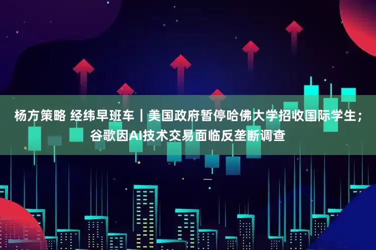杨方策略 经纬早班车｜美国政府暂停哈佛大学招收国际学生；谷歌因AI技术交易面临反垄断调查