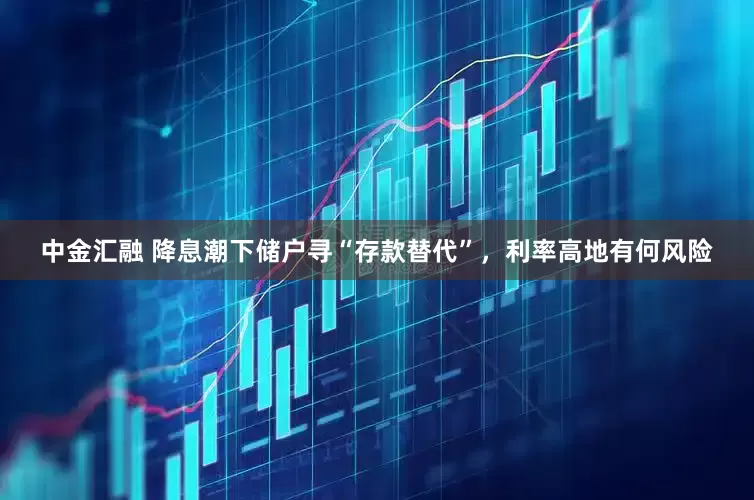 中金汇融 降息潮下储户寻“存款替代”，利率高地有何风险