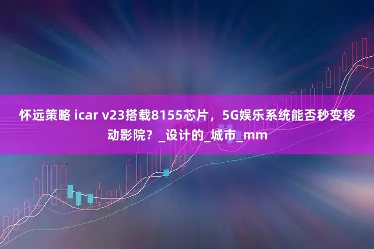 怀远策略 icar v23搭载8155芯片，5G娱乐系统能否秒变移动影院？_设计的_城市_mm