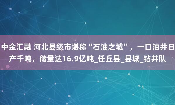 中金汇融 河北县级市堪称“石油之城”，一口油井日产千吨，储量达16.9亿吨_任丘县_县城_钻井队