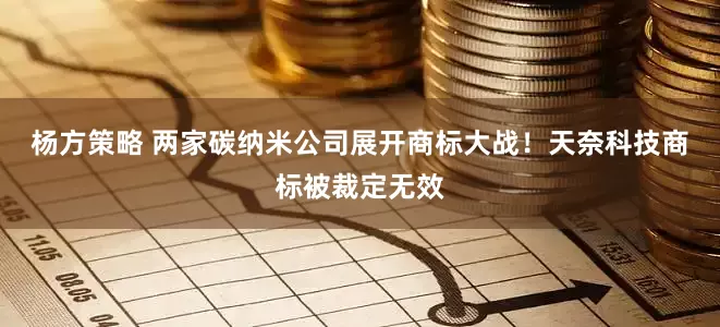 杨方策略 两家碳纳米公司展开商标大战！天奈科技商标被裁定无效