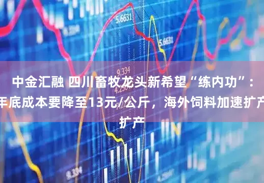 中金汇融 四川畜牧龙头新希望“练内功”：年底成本要降至13元/公斤，海外饲料加速扩产