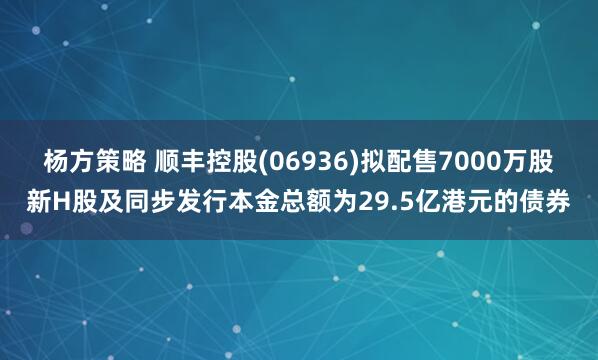杨方策略 顺丰控股(06936)拟配售7000万股新H股及同步发行本金总额为29.5亿港元的债券