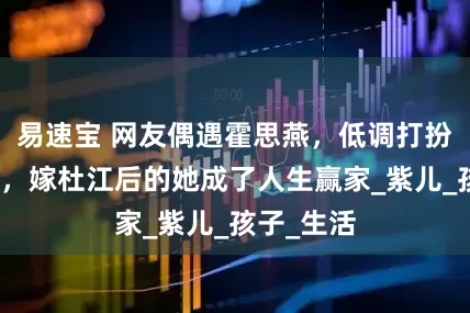 易速宝 网友偶遇霍思燕，低调打扮独自游玩，嫁杜江后的她成了人生赢家_紫儿_孩子_生活