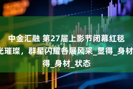 中金汇融 第27届上影节闭幕红毯，星光璀璨，群星闪耀各展风采_显得_身材_状态