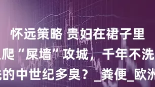 怀远策略 贵妇在裙子里如厕，敌人爬“屎墙”攻城，千年不洗的中世纪多臭？_粪便_欧洲中世纪_贵族