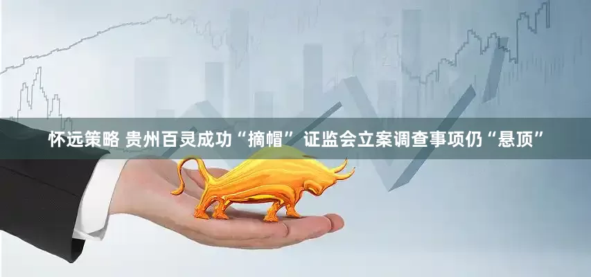 怀远策略 贵州百灵成功“摘帽” 证监会立案调查事项仍“悬顶”