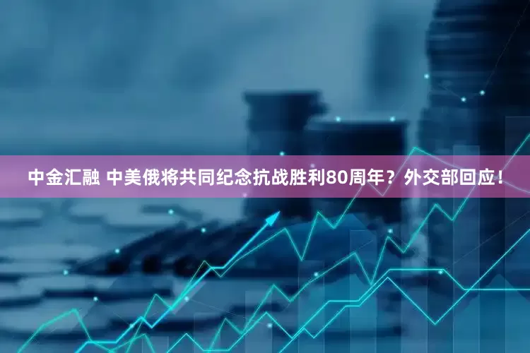 中金汇融 中美俄将共同纪念抗战胜利80周年？外交部回应！