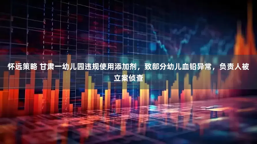 怀远策略 甘肃一幼儿园违规使用添加剂，致部分幼儿血铅异常，负责人被立案侦查
