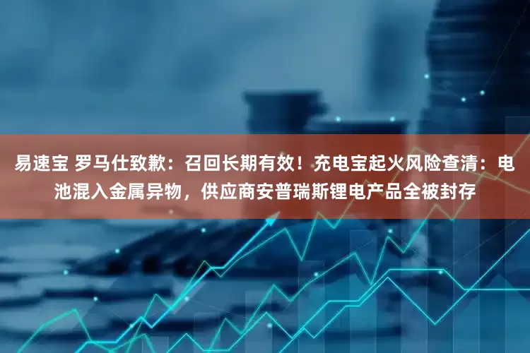 易速宝 罗马仕致歉：召回长期有效！充电宝起火风险查清：电池混入金属异物，供应商安普瑞斯锂电产品全被封存