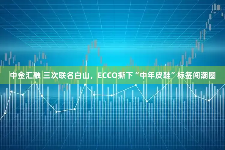 中金汇融 三次联名白山，ECCO撕下“中年皮鞋”标签闯潮圈