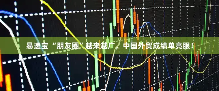 易速宝 “朋友圈”越来越广，中国外贸成绩单亮眼！