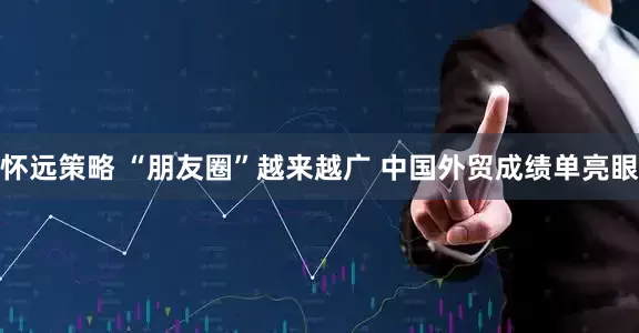 怀远策略 “朋友圈”越来越广 中国外贸成绩单亮眼