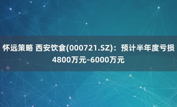 怀远策略 西安饮食(000721.SZ)：预计半年度亏损4800万元–6000万元