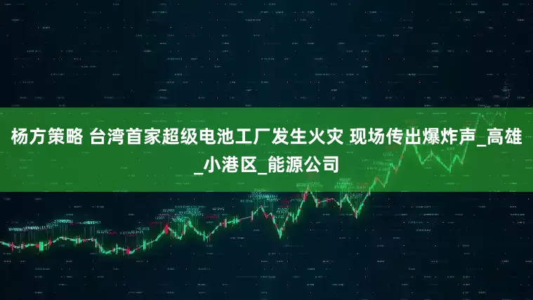 杨方策略 台湾首家超级电池工厂发生火灾 现场传出爆炸声_高雄_小港区_能源公司