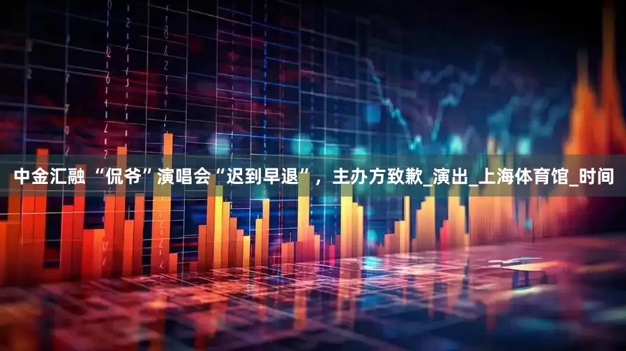 中金汇融 “侃爷”演唱会“迟到早退”，主办方致歉_演出_上海体育馆_时间