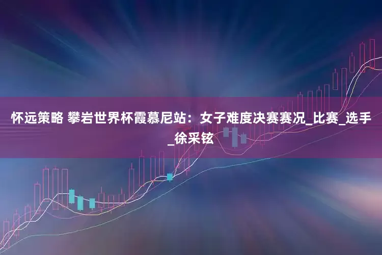 怀远策略 攀岩世界杯霞慕尼站：女子难度决赛赛况_比赛_选手_徐采铉