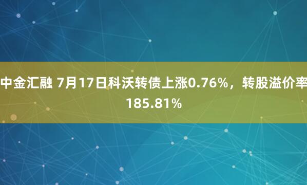 中金汇融 7月17日科沃转债上涨0.76%，转股溢价率185.81%